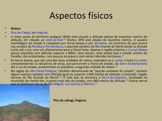• Relevo
• Pico do Cabuji, em Angicos.
• A maior parte do território potiguar (83%) está situada a altitude abaixo de trezentos metros de
altitude, em relação ao nível do mar.[35]
Destes, 60% está abaixo de duzentos metros. O quadro
morfológico do estado é composto por terras baixas e por planaltos. Ao contrário do que ocorre
nos estados da Paraíba e Pernambuco, o planalto penetra do Rio Grande do Norte desde as direção
norte até o sul, com um afastamento para o litoral leste. Apenas a região próxima a Currais Novos
possui planaltos com altitude superior a 800m. Seus dorsos, mais baixos que o estado vizinho da
Paraíba, são acidentados, com poucas escarpas e com vários rebordos tortuosos.[39]
• As terras baixas, que são uma das duas unidades de relevo, estendem-se a norte, a leste e a oeste,
compreendendo os tabuleiros de areia, que percorrem o litoral do estado. Da Serra da Borborema
até o sul do estado, predominam os planaltos, a segunda unidade de relevo.[40]
• Na região do Alto Oeste Potiguar, também denominada de "porção sudoeste do estado", existem
alguns maciços isolados com altitude igual ou superior a 600 metros de altitude, a chamada "região
serrana do Rio Grande do Norte".[39]
É nela que se encontra a Serra do Coqueiro, localizada no
município de Venha-Ver, o ponto mais alto do estado, com 868 metros de altitude.[41]
Outras serras
que se destacam são as de São Miguel, Luís Gomes e Martins.[39]
Pico do cabugi, Angicos.
Aspectos físicos
 