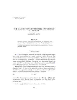 j. differential geometry
       57 (2001) 273-299




 THE MASS OF ASYMPTOTICALLY HYPERBOLIC
               MANIFOLDS

                                XIAODONG WANG



                                       Abstract
           Motivated by certain problems in general relativity and Riemannian geom-
           etry, we study manifolds which are asymptotic to the hyperbolic space in a
           certain sense. It is shown that an invariant, the so called total mass, can
           be deﬁned unambiguously. A positive mass theorem is established by using
           the spinor method.




                                  1. Introduction
    In [13] Min-Oo studied manifolds asymptotic to the hyperbolic space
in a strong sense and proved a scalar curvature rigidity theorem. The
asymptotics he assumed are very restrictive. People are interested in
relaxing his asymptotics and having a numerical measure like the mass
in the asymptotically ﬂat case. This is the ﬁrst motivation behind this
work. Min-Oo’s method was later reﬁned by Andersson and Dahl [2].
The techniques developed there are crucial to this work.
    Another motivation comes from general relativity. Einstein’s theory
of general relativity asserts that spacetime structure and gravitation are
described by a spacetime (N 4 , g) where N 4 is a 4-dimensional manifold
and g is a Lorentz metric satisfying Einstein’s equation

(1)                                    G = 8πT,

where T is the energy-momentum tensor, G = Ric (g) − 1 R(g) · g is
                                                            2
the Einstein tensor, Ric (g) is the Ricci tensor, and R(g) is the scalar
curvature of g.
      Received July 11, 2000, and, in revised form, June 13, 2001.


                                            273
 