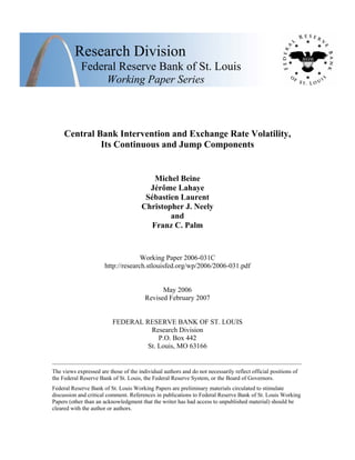 Research Division
Federal Reserve Bank of St. Louis
Working Paper Series
Central Bank Intervention and Exchange Rate Volatility,
Its Continuous and Jump Components
Michel Beine
Jérôme Lahaye
Sébastien Laurent
Christopher J. Neely
and
Franz C. Palm
Working Paper 2006-031C
http://research.stlouisfed.org/wp/2006/2006-031.pdf
May 2006
Revised February 2007
FEDERAL RESERVE BANK OF ST. LOUIS
Research Division
P.O. Box 442
St. Louis, MO 63166
______________________________________________________________________________________
The views expressed are those of the individual authors and do not necessarily reflect official positions of
the Federal Reserve Bank of St. Louis, the Federal Reserve System, or the Board of Governors.
Federal Reserve Bank of St. Louis Working Papers are preliminary materials circulated to stimulate
discussion and critical comment. References in publications to Federal Reserve Bank of St. Louis Working
Papers (other than an acknowledgment that the writer has had access to unpublished material) should be
cleared with the author or authors.
 