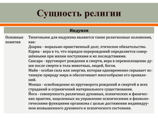Индуизм
Основные
понятия
Типичными для индуизма являются такие религиозные положения,
как:
Дхарма - морально-нравственный долг, этическое обязательство.
Карма - вера в то, что порядок перерождений определяется совер-
шёнными при жизни поступками и их последствиями.
Сансара - круговорот рождения и смерти, вера в перевоплощение ду-
ши после смерти в тела животных, людей, богов.
Майя - особая сила или энергия, которая одновременно скрывает ис-
тинную природу мира и обеспечивает многообразие его проявле-
ний.
Мокша - освобождение из круговорота рождений и смертей и всех
страданий и ограничений материального существования.
Йога - совокупность различных духовных, психических и физичес-
ких практик, нацеленных на управление психическими и физиоло-
гическими функциями организма с целью достижения индивидуу-
мом возвышенного духовного и психического состояния.
 