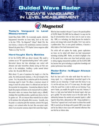 Guided Wave Radar
TODAY’S VANGUARD
IN LEVEL MEASUREMENT

Today’s Vanguard
Measurement

in

Level

What has been revealed in the past 15 years is the special qualities
of Eclipse Model 706 GWR that has allowed it to seep into the
bag of instrumentation tricks we have come to count on every
day. GWR, as a technology, has slowly become the standard in
process and storage tanks around the globe. First it was used as
a problem-solver. Then, as users gained confidence, it became a
daily staple on their level measurement menu.

Guided Wave Radar (GWR), the increasingly popular, industrial,
loop-powered transmitter we know today, burst on the scene
in the late 1990s. The Magnetrol® Eclipse® Model 706, like
most devices, is based on the revolutionary Lawrence Livermore
National Lab patent that in 1995 Popular Science magazine called
“Radar on a Chip” for $10.

This article will not explore the simple, generic applications
we know can be solved with almost any level measurement
technology including GWR. Rather, we intend to highlight a few
of the special areas where users have found particular success
in solving nagging measurement problems and the Eclipse GWR
has become their go-to technology as application knowledge and
product performance have evolved.

Hard-fought Early Battles
At first the Eclipse GWR was almost shunned. Why would a
customer use an “RF capacitance-looking device” with a probe?
Non-contact devices had clear advantages over contact with
ultrasonic and radar transmitters already carving out their own
niche in the marketplace. Installing a probe seemed almost
archaic. But, the probe WAS the secret.

Radar Echo – Is Bigger Always
Better?

What almost 15 years of experience has taught us is that the
probe, the initial perceived weakness, is the real strength of the
system. First, the probe offers a conductive path for the extremely
low-energy signal to travel. This allows a maximum amount of
energy to reach the surface where it is reflected and sent back to
the transmitter for interpretation. Extremely low dielectric/low SG
liquids like propane and butane can be measured with no problem.
Non-contact radars can measure these liquids using a stillwell/
standpipe that essentially provides a guided wave device, but at a
far greater cost. DPs can measure these materials but are subject
to SG variations that will greatly affect accuracy. Secondly, since
the probe is a conductive path that maintains control of the signal,
energy is not scattered within the tank (like non-contact radar)
where it can encounter numerous objects that create false targets.

Much has been said in the radar world about the need for a
strong signal, (i.e., a high-amplitude transmitted signal to the
medium you are measuring). It might seem like heresy to say
it is not the real issue, but is it? In some ways, the radar signal
is like the sound from a radio to which you are listening. If you
want it louder, you amplify the signal–an easy task. However, if
there is a high noise level behind the desired signal, what you
get is garbled. The same situation occurs in the radar world. This
relationship between the wanted and unwanted signals is called
Signal to Noise Ratio, abbreviated as SNR. Strong amplitude is a
“brute force” approach and is much easier to achieve than overall
SNR. In practical use the design with a greater SNR is more robust
and far less likely to have issues with unwanted reflections than
one that has an inferior value.

1

 