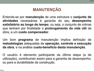 Público
Público
MANUTENÇÃO
Entende-se por manutenção de uma estrutura o conjunto de
atividades necessárias à garantia do seu desempenho
satisfatório ao longo do tempo, ou seja, o conjunto de rotinas
que tenham por finalidade o prolongamento da vida útil da
obra, a um custo compensador.
Um bom programa de manutenção implica definição de
metodologias adequadas de operação, controle e execução
da obra, e na análise custo-benefício desta manutenção.
O usuário é elemento participante da última etapa (a de
utilização), contribuindo assim para a garantia de desempenho,
ou para a durabilidade da construção.
 