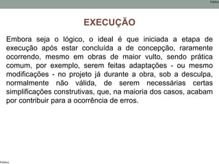 Público
Público
EXECUÇÃO
Embora seja o lógico, o ideal é que iniciada a etapa de
execução após estar concluída a de concepção, raramente
ocorrendo, mesmo em obras de maior vulto, sendo prática
comum, por exemplo, serem feitas adaptações - ou mesmo
modificações - no projeto já durante a obra, sob a desculpa,
normalmente não válida, de serem necessárias certas
simplificações construtivas, que, na maioria dos casos, acabam
por contribuir para a ocorrência de erros.
 