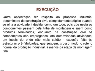 Público
Público
EXECUÇÃO
Outra observação diz respeito ao processo industrial
denominado de construção civil, completamente atípico quando
se olha a atividade industrial como um todo, pois que nesta os
componentes passam pela linha de montagem e saem como
produtos terminados, enquanto na construção civil os
componentes são empregados, em determinadas atividades,
em locais de onde não mais sairão - exceção feita às
estruturas pré-fabricadas, que seguem, grosso modo, o roteiro
normal da produção industrial, a menos da etapa de montagem
final.
 