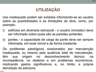 Público
Público
UTILIZAÇÃO
Uso inadequado podem ser evitados informando-se ao usuário
sobre as possibilidades e as limitações da obra, como, por
exemplo:
i) edifícios em alvenaria estrutural - o usuário (morador) deve
ser informado sobre quais são as paredes portantes.
ii) pontes - a capacidade de carga da ponte deve ser sempre
informada, em local visível e de forma insistente.
Os problemas patológicos ocasionados por manutenção
inadequada, ou mesmo pela ausência total de manutenção,
têm sua origem no desconhecimento técnico, na
incompetência, no desleixo e em problemas econômicos.
implicando gastos significativos e, no limite, a própria
demolição da estrutura.
 