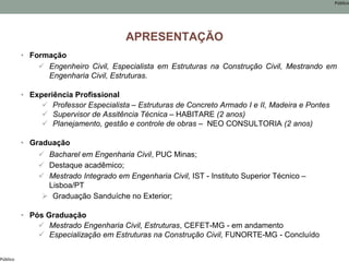 Público
Público
APRESENTAÇÃO
• Formação
 Engenheiro Civil, Especialista em Estruturas na Construção Civil, Mestrando em
Engenharia Civil, Estruturas.
• Experiência Profissional
 Professor Especialista – Estruturas de Concreto Armado I e II, Madeira e Pontes
 Supervisor de Assitência Técnica – HABITARE (2 anos)
 Planejamento, gestão e controle de obras – NEO CONSULTORIA (2 anos)
• Graduação
 Bacharel em Engenharia Civil, PUC Minas;
 Destaque acadêmico;
 Mestrado Integrado em Engenharia Civil, IST - Instituto Superior Técnico –
Lisboa/PT
 Graduação Sanduíche no Exterior;
• Pós Graduação
 Mestrado Engenharia Civil, Estruturas, CEFET-MG - em andamento
 Especialização em Estruturas na Construção Civil, FUNORTE-MG - Concluído
 