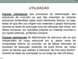 Público
Público
UTILIZAÇÃO
Causas intrínsecas aos processos de deterioração das
estruturas de concreto as que são inerentes às próprias
estruturas (entendidas estas como elementos físicos), ou seja,
todas as que têm sua origem nos materiais e peças estruturais
durante as fases de execução e/ou de utilização das obras, por
falhas humanas, por questões próprias ao material concreto e
por ações externas, acidentes inclusive.
Causas extrínsecas de deterioração da estrutura são as que
independem do corpo estrutural em si, assim como da
composição interna do concreto, ou de falhas inerentes ao
processo de execução, podendo, de outra forma, ser vistas
como os fatores que atacam a estrutura "de fora para dentro",
durante as fases de concepção ou ao longo da vida útil desta.
 