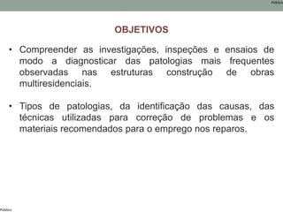 Público
Público
• Compreender as investigações, inspeções e ensaios de
modo a diagnosticar das patologias mais frequentes
observadas nas estruturas construção de obras
multiresidenciais.
• Tipos de patologias, da identificação das causas, das
técnicas utilizadas para correção de problemas e os
materiais recomendados para o emprego nos reparos.
OBJETIVOS
 