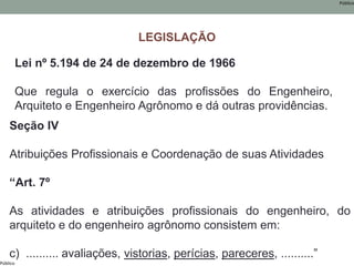 Público
Público
Lei nº 5.194 de 24 de dezembro de 1966
Que regula o exercício das profissões do Engenheiro,
Arquiteto e Engenheiro Agrônomo e dá outras providências.
Seção IV
Atribuições Profissionais e Coordenação de suas Atividades
“Art. 7º
As atividades e atribuições profissionais do engenheiro, do
arquiteto e do engenheiro agrônomo consistem em:
c) .......... avaliações, vistorias, perícias, pareceres, ..........”
LEGISLAÇÃO
 