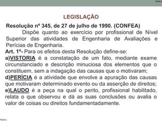 Público
Público
Resolução nº 345, de 27 de julho de 1990. (CONFEA)
Dispõe quanto ao exercício por profissional de Nível
Superior das atividades de Engenharia de Avaliações e
Perícias de Engenharia.
Art. 1º- Para os efeitos desta Resolução define-se:
a)VISTORIA é a constatação de um fato, mediante exame
circunstanciado e descrição minuciosa dos elementos que o
constituem, sem a indagação das causas que o motivaram;
d)PERÍCIA é a atividade que envolve a apuração das causas
que motivaram determinado evento ou da asserção de direitos;
e)LAUDO é a peça na qual o perito, profissional habilitado,
relata o que observou e dá as suas conclusões ou avalia o
valor de coisas ou direitos fundamentadamente.
LEGISLAÇÃO
 