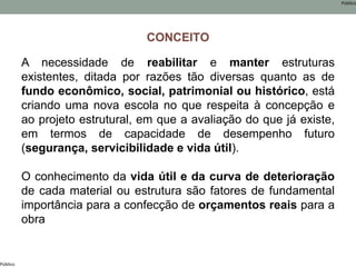 Público
Público
CONCEITO
A necessidade de reabilitar e manter estruturas
existentes, ditada por razões tão diversas quanto as de
fundo econômico, social, patrimonial ou histórico, está
criando uma nova escola no que respeita à concepção e
ao projeto estrutural, em que a avaliação do que já existe,
em termos de capacidade de desempenho futuro
(segurança, servicibilidade e vida útil).
O conhecimento da vida útil e da curva de deterioração
de cada material ou estrutura são fatores de fundamental
importância para a confecção de orçamentos reais para a
obra
 