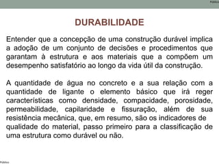 Público
Público
DURABILIDADE
Entender que a concepção de uma construção durável implica
a adoção de um conjunto de decisões e procedimentos que
garantam à estrutura e aos materiais que a compõem um
desempenho satisfatório ao longo da vida útil da construção.
A quantidade de água no concreto e a sua relação com a
quantidade de ligante o elemento básico que irá reger
características como densidade, compacidade, porosidade,
permeabilidade, capilaridade e fissuração, além de sua
resistência mecânica, que, em resumo, são os indicadores de
qualidade do material, passo primeiro para a classificação de
uma estrutura como durável ou não.
 