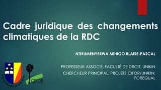 Cadre juridique des changements
climatiques de la RDC
NTIRUMENYERWA MIHIGO BLAISE-PASCAL
PROFESSEUR ASSOCIÉ, FACULTÉ DE DROIT, UNIKIN
CHERCHEUR PRINCIPAL, PROJETS CIFOR/UNIKIN;
FOREQUAL
 