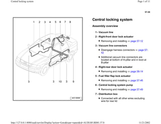 57-39
Central locking system
Assembly overview
1 - Vacuum line
2 - Right-front door lock actuator
Removing and installing page 57-12
3 - Vacuum line connectors
Disengage harness connectors page 57-
42
Additional vacuum line connectors are
located at bottom of A-pillar and in boot at
B-pillar
4 - Right-rear door lock actuator
Removing and installing page 58-14
5 - Fuel filler flap lock actuator
Removing and installing page 57-46
6 - Central locking system pump
Removing and installing page 57-49
7 - Distribution box
Connected with all other wires excluding
wire for rear lid
Page 1 of 11Central locking system
11/21/2002http://127.0.0.1:8080/audi/servlet/Display?action=Goto&type=repair&id=AUDI.B5.BD01.57.8
 