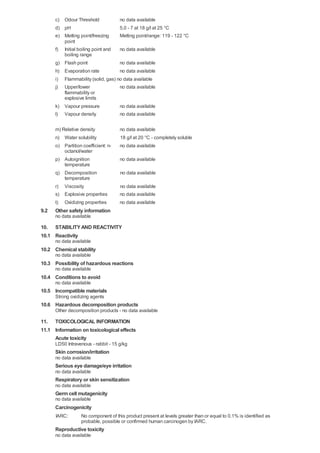 c) Odour Threshold            no data available
      d) pH                         5,0 - 7 at 18 g/l at 25 °C
      e) Melting point/freezing     Melting point/range: 119 - 122 °C
         point
      f) Initial boiling point and  no data available
         boiling range
      g) Flash point                no data available
      h) Evaporation rate           no data available
      i) Flammability (solid, gas) no data available
      j) Upper/lower                no data available
         flammability or
         explosive limits
      k) Vapour pressure            no data available
      l) Vapour density             no data available

      m) Relative density            no data available
      n) Water solubility            18 g/l at 20 °C - completely soluble
      o) Partition coefficient: n-   no data available
          octanol/water
      p) Autoignition                no data available
          temperature
      q) Decomposition               no data available
          temperature
      r) Viscosity                   no data available
      s) Explosive properties        no data available
      t) Oxidizing properties        no data available
9.2   Other safety information
      no data available

10. STABILITY AND REACTIVITY
10.1 Reactivity
      no data available
10.2 Chemical stability
      no data available
10.3 Possibility of hazardous reactions
      no data available
10.4 Conditions to avoid
      no data available
10.5 Incompatible materials
      Strong oxidizing agents
10.6 Hazardous decomposition products
      Other decomposition products - no data available

11. TOXICOLOGICAL INFORMATION
11.1 Information on toxicological effects
     Acute toxicity
      LD50 Intravenous - rabbit - 15 g/kg
      Skin corrosion/irritation
      no data available
      Serious eye damage/eye irritation
      no data available
      Respiratory or skin sensitization
      no data available
      Germ cell mutagenicity
      no data available
      Carcinogenicity
      IARC:       No component of this product present at levels greater than or equal to 0.1% is identified as
                  probable, possible or confirmed human carcinogen by IARC.
      Reproductive toxicity
      no data available
 