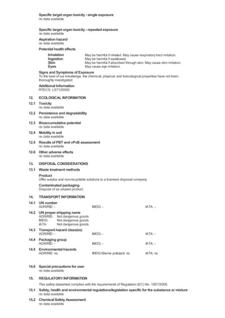 Specific target organ toxicity - single exposure
      no data available

      Specific target organ toxicity - repeated exposure
      no data available
      Aspiration hazard
      no data available
      Potential health effects
           Inhalation          May be harmful if inhaled. May cause respiratory tract irritation.
           Ingestion           May be harmful if swallowed.
           Skin                May be harmful if absorbed through skin. May cause skin irritation.
           Eyes                May cause eye irritation.
      Signs and Symptoms of Exposure
      To the best of our knowledge, the chemical, physical, and toxicological properties have not been
      thoroughly investigated.
      Additional Information
      RTECS: LS7120000

12. ECOLOGICAL INFORMATION
12.1 Toxicity
      no data available
12.2 Persistence and degradability
      no data available
12.3 Bioaccumulative potential
      no data available
12.4 Mobility in soil
      no data available
12.5 Results of PBT and vPvB assessment
      no data available
12.6 Other adverse effects
      no data available

13. DISPOSAL CONSIDERATIONS
13.1 Waste treatment methods
     Product
      Offer surplus and non-recyclable solutions to a licensed disposal company.
      Contaminated packaging
      Dispose of as unused product.

14. TRANSPORT INFORMATION
14.1 UN number
      ADR/RID: -                          IMDG: -                              IATA: -
14.2 UN proper shipping name
      ADR/RID: Not dangerous goods
      IMDG:    Not dangerous goods
      IATA:    Not dangerous goods
14.3 Transport hazard class(es)
      ADR/RID: -                          IMDG: -                              IATA: -
14.4 Packaging group
      ADR/RID: -                          IMDG: -                              IATA: -
14.5 Environmental hazards
      ADR/RID: no                         IMDG Marine pollutant: no            IATA: no


14.6 Special precautions for user
      no data available

15.   REGULATORY INFORMATION
      This safety datasheet complies with the requirements of Regulation (EC) No. 1907/2006.
15.1 Safety, health and environmental regulations/legislation specific for the substance or mixture
      no data available
15.2 Chemical Safety Assessment
      no data available
 