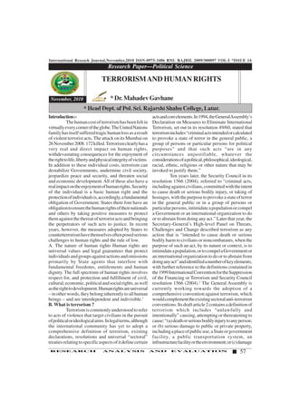 International Reseach Journal,November,2010 ISSN-0975-3486 RNI: RAJBIL 2009/300097 VOL-I *ISSUE 14
57RESEARCH ANALYSIS AND EVALUATION
Introduction:-
Thehumancostofterrorismhasbeenfeltin
virtuallyeverycorneroftheglobe.TheUnitedNations
familyhasitselfsufferedtragichumanlossasaresult
of violent terrorist acts. The attack on its Mumbai on
26November2008.172killed.Terrorismclearlyhasa
very real and direct impact on human rights,
withdevastating consequences for the enjoyment of
therighttolife,libertyandphysicalintegrityofvictims.
In addition to these individual costs, terrorism can
destabilize Governments, undermine civil society,
jeopardize peace and security, and threaten social
and economic development.All of these also have a
realimpactontheenjoymentofhumanrights.Security
of the individual is a basic human right and the
protectionofindividualsis,accordingly,afundamental
obligation of Government. States there fore have an
obligationtoensurethehumanrightsoftheirnationals
and others by taking positive measures to protect
themagainstthethereatofterroristactsandbringing
the perpetrators of such acts to justice. In recent
years, however, the measures adopted by States to
counterterrorismhavethemselvesoftenposedserious
challenges to human rights and the rule of low.
A. The nature of human rights Human rights are
universal values and legal guarantees that protect
individualsandgroupsagainstactionsandomissions
primarily by State agents that interfere with
fundamental freedoms, entitlements and human
dignity. The full spectrum of human rights involves
respect for, and protection and fulfillment of civil,
cultural,economic,politicalandsocialrights,aswell
astherighttodevelopment.Humanrightsareuniversal
–inotherwords,theybelonginherentlytoallhuman
beings – and are interdependent and indivisible.1
B. What is terrorism ?
Terrorismiscommonlyunderstoodtorefer
to acts of violence that target civilians in the pursuit
ofpoliticalorideologicalaims.Inlegalterms,although
the international community has yet to adopt a
comprehensive definition of terrorism, existing
declarations, resolutions and universal “sectoral”
treatiesrelatingtospecificaspectsofitdefinecertain
Research Paper—Political Science
1234567890123456789012345678901212345678901234567890123456789012123456789012345678901234567890121234567890123456789012345678
1234567890123456789012345678901212345678901234567890123456789012123456789012345678901234567890121234567890123456789012345678
1234567890123456789012345678901212345678901234567890123456789012123456789012345678901234567890121234567890123456789012345678
1234567890123456789012345678901212345678901234567890123456789012123456789012345678901234567890121234567890123456789012345678
1234567890123456789012345678901212345678901234567890123456789012123456789012345678901234567890121234567890123456789012345678
1234567890123456789012345678901212345678901234567890123456789012123456789012345678901234567890121234567890123456789012345678
1234567890123456789012345678901212345678901234567890123456789012123456789012345678901234567890121234567890123456789012345678
November, 2010
TERRORISMAND HUMAN RIGHTS
* Dr. Mahadev Gavhane
* Head Dept. of Pol. Sci. Rajarshi Shahu College, Latur.
actsandcoreelements.In1994,theGeneralAssembly’s
Declaration on Measures to Eliminate International
Terrorism, set out in its resolution 49/60, stated that
terrorismincludes“criminalactsintendedorcalculated
to provoke a state of terror in the general public, a
group of persons or particular persons for political
purposes” and that such acts “are in any
circumstances unjustifiable, whatever the
considerationsofapolitical,philosophical,ideological,
racial, ethnic, religious or other nature that may be
invoked to justify them.”
Ten years later, the Security Council in its
resolution 1566 (2004), referred to “criminal acts,
includingagainstcivilians,committedwiththeintent
to cause death or serious bodily injury, or taking of
hostages,withthepurposetoprovokeastateofterror
in the general public or in a group of persons or
particularpersons,intimidateapopulationorcompel
a Government or an international organization to do
or to abstain from doing any act.” Later that year, the
Secretary-General’s High-level Panel on Threats,
Challenges and Change described terrorism as any
action that is “intended to cause death or serious
bodily harm to civilians or noncombatants, when the
purpose of such an act, by its nature or context, is to
intimidateapopulation,ortocompelaGovernmentor
an international organization to do or to abstain from
doinganyact”andidentifiedanumberofkeyelements,
with further reference to the definitions contained in
the1999InternationalConventionfortheSuppression
of the Financing or Terrorism and Security Council
resolution 1566 (2004).2
The General Assembly is
currently working towards the adoption of a
comprehensive convention against terrorism, which
wouldcomplementtheexistingsectoralanti-terrorism
conventions.Itsdraftarticle2containsadefinitionof
terrorism which includes “unlawfully and
intentionally” causing, attempting or thereatening to
cause:“(a)deathorseriousbodilyinjurytoanyperson;
or (b) serious damage to public or private property,
includingaplaceofpublicuse,aStateorgovernment
facility, a public transportation system, an
infrastructurefacilityortheenvironment;or(c)damage
 