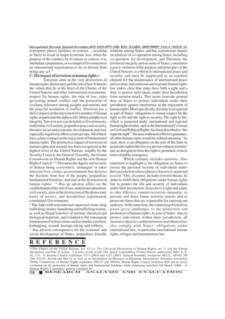 International Reseach Journal,November,2010 ISSN-0975-3486 RNI: RAJBIL 2009/300097 VOL-I *ISSUE 14
58 RESEARCH ANALYSIS AND EVALUATION
toproperty,places,facilities,orsystems…,resulting
or likely to result in major economic loss, when the
purpose of the conduct, by its nature or context, is to
intimidateapopulation,ortocompelaGovernmentor
an international organization to do or abstain from
doing any act.”
C.Theimpactofterrorismonhumanrights:-
Terrorism aims at the very destruction of
humanrights,democracyandtheruleoflaw.Itattacks
the values that lie at the heart of the Charter of the
United Nations and other international instruments:
respect for human rights; the rule of law; rules
governing armed conflict and the protection of
civilians; tolerance among peoples and nations; and
the peaceful resolution of conflict. Terrorism has a
directimpactontheenjoymentofanumberofhuman
rights,inparticulartherightstolife,libertyandphysical
integrity.TerroristactscandestabilizeGovernments,
underminecivilsociety,jeopardizepeaceandsecurity,
threaten social and economic development, and may
especiallynegativelyaffectcertaingroups.Allofthese
haveadirectimpactontheenjoymentoffundamental
humanrights.Thedestructiveimpactofterrorismon
human rights and security has been recognized at the
highest level of the United Nations, notably by the
Security Council, the General Assembly, the former
Commission on Human Rights and the new Human
RightsCouncil.3
*Threatensthedignityandsecurity
of human being everywhere, endangers or takes
innocent lives, creates an environment that destroys
the freedom from fear of the people, jeopardizes
fundamentalfreedoms,andaimsatthedestructionof
human rights; * Has an adverse effect on the
establishmentoftheruleoflaw,underminespluralistic
civilsociety,aimsatthedestructionofthedemocratic
bases of society, and destabilizes legitimately
constituted Governments;
* Has links with transnational organized crime, drug
trafficking,money-launderingandtraffickinginarms,
as well as illegal transfers of nuclear, chemical and
biological materials, and is linked to the consequent
commissionofseriouscrimessuchasmurder,extortion,
kidnapping, assault, hostage-taking and robbery;
* Has adverse consequences for the economic and
social development of States, jeopardizes friendly
relations among States, and has a pernicious impact
on relations of co-operation among States, including
co-operation for development; and Threatens the
territorialintegrityandsecurityofStates,constitutes
a grave violation of the purpose and principles of the
United Nations, is a threat to international peace and
security, and must be suppressed as an essential
element for the maintenance of international peace
andsecurity,Internationalandregionalhumanrights
law makes clear that states have both a right and a
duty to protect individuals under their jurisdiction
from terrorist attacks. This stems from the general
duty of States to protect individuals under their
jurisdiction against interference in the enjoyment of
humanrights.Morespecifically,thisdutyisrecognized
as part of States’ obligations to ensure respect for the
right to life and the right to security. The right to life,
which is protected under international and regional
humanrightstreaties,suchastheInternationalCovenant
onCivilandPoliticalRights,hasbeendescribedas“the
supremeright”.4
becausewithoutitseffectiveguarantee,
all other human rights would be without meaning.5
As
such, there is an obligation on the part of the State to
protecttherighttolifeofeverypersonwithinitsterritory6
and no derogation from this right is permitted, even in
timesofpublicemergency.
Which certainly includes terrorists. Also
important to highlight is the obligation on States to
ensure the personal security of individuals under
theirjurisdictionwhereathreatisknownorsuspected
to exist.7
This, of course, includes terrorist threats. In
order to fulfill their obligations under human rights
law to protect the life and security of individuals
undertheirjurisdiction,Stateshavearightandaduty
to take effective counter-terrorism measures, to
prevent and deter future terrorist attacks and to
prosecute those that are responsible for carrying out
suchacts.Atthesametime,thecounteringofterrorism
poses grave challenges to the protection and
promotion of human rights.As part of States’duty to
protect individuals within their jurisdiction, all
measurestakentocombatterrorismmustthemselves
also comply with States’ obligations under
international law, in particular international human
rights, refugee and humanitarian law.
1)The Charter of the United Nations, Art. 55 (c), The Universal Declaration of Human Rights, art. 2, and the Vienna
Declaration and Plan of Action. 2)A more secure world, Our shared responsibility (United Nations publication, Sales N. E.
05, 1.5). 3) Security Council resolutions 1373 (2001) and 1377 (2001); General Assembly resolutions 48/122,, 49/185, 50/
186, 52/133, 56/160 and 58/174, as well as its Declaration on Measures to Eliminate International Terrorism (resolution
49/60); Commission on Human Rights resolutions 2001/37 and 2004/44, Human Rights Council resolution 6/28 and its recent
resolution on the protection of human rights and fundamental freedoms while countering terrorism (28 March, 2008). 4)
Human Rights Committee, general comment N0
R E F E R E N C E
 