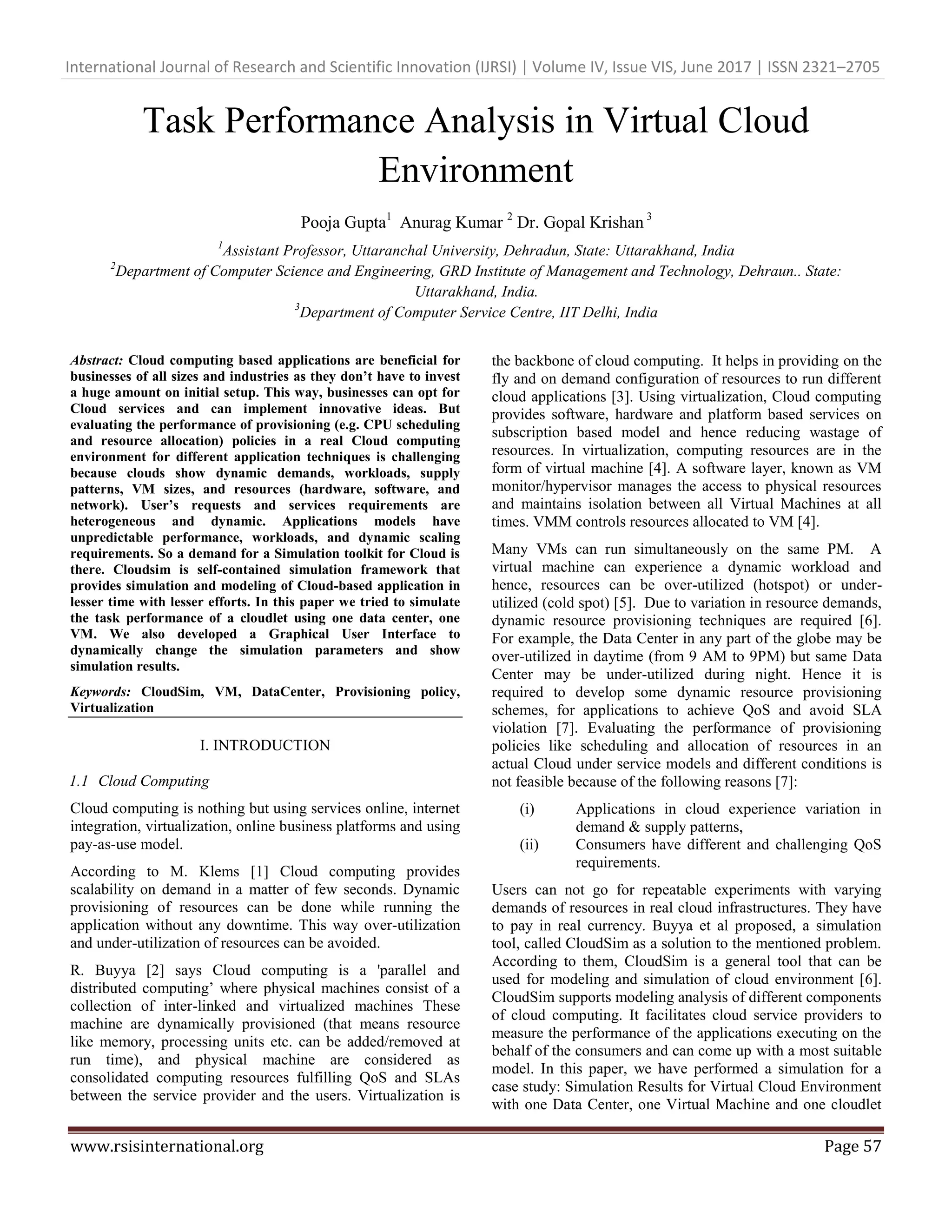 International Journal of Research and Scientific Innovation (IJRSI) | Volume IV, Issue VIS, June 2017 | ISSN 2321–2705
www.rsisinternational.org Page 57
Task Performance Analysis in Virtual Cloud
Environment
Pooja Gupta1
Anurag Kumar 2
Dr. Gopal Krishan 3
1
Assistant Professor, Uttaranchal University, Dehradun, State: Uttarakhand, India
2
Department of Computer Science and Engineering, GRD Institute of Management and Technology, Dehraun.. State:
Uttarakhand, India.
3
Department of Computer Service Centre, IIT Delhi, India
Abstract: Cloud computing based applications are beneficial for
businesses of all sizes and industries as they don’t have to invest
a huge amount on initial setup. This way, businesses can opt for
Cloud services and can implement innovative ideas. But
evaluating the performance of provisioning (e.g. CPU scheduling
and resource allocation) policies in a real Cloud computing
environment for different application techniques is challenging
because clouds show dynamic demands, workloads, supply
patterns, VM sizes, and resources (hardware, software, and
network). User’s requests and services requirements are
heterogeneous and dynamic. Applications models have
unpredictable performance, workloads, and dynamic scaling
requirements. So a demand for a Simulation toolkit for Cloud is
there. Cloudsim is self-contained simulation framework that
provides simulation and modeling of Cloud-based application in
lesser time with lesser efforts. In this paper we tried to simulate
the task performance of a cloudlet using one data center, one
VM. We also developed a Graphical User Interface to
dynamically change the simulation parameters and show
simulation results.
Keywords: CloudSim, VM, DataCenter, Provisioning policy,
Virtualization
I. INTRODUCTION
1.1 Cloud Computing
Cloud computing is nothing but using services online, internet
integration, virtualization, online business platforms and using
pay-as-use model.
According to M. Klems [1] Cloud computing provides
scalability on demand in a matter of few seconds. Dynamic
provisioning of resources can be done while running the
application without any downtime. This way over-utilization
and under-utilization of resources can be avoided.
R. Buyya [2] says Cloud computing is a 'parallel and
distributed computing’ where physical machines consist of a
collection of inter-linked and virtualized machines These
machine are dynamically provisioned (that means resource
like memory, processing units etc. can be added/removed at
run time), and physical machine are considered as
consolidated computing resources fulfilling QoS and SLAs
between the service provider and the users. Virtualization is
the backbone of cloud computing. It helps in providing on the
fly and on demand configuration of resources to run different
cloud applications [3]. Using virtualization, Cloud computing
provides software, hardware and platform based services on
subscription based model and hence reducing wastage of
resources. In virtualization, computing resources are in the
form of virtual machine [4]. A software layer, known as VM
monitor/hypervisor manages the access to physical resources
and maintains isolation between all Virtual Machines at all
times. VMM controls resources allocated to VM [4].
Many VMs can run simultaneously on the same PM. A
virtual machine can experience a dynamic workload and
hence, resources can be over-utilized (hotspot) or under-
utilized (cold spot) [5]. Due to variation in resource demands,
dynamic resource provisioning techniques are required [6].
For example, the Data Center in any part of the globe may be
over-utilized in daytime (from 9 AM to 9PM) but same Data
Center may be under-utilized during night. Hence it is
required to develop some dynamic resource provisioning
schemes, for applications to achieve QoS and avoid SLA
violation [7]. Evaluating the performance of provisioning
policies like scheduling and allocation of resources in an
actual Cloud under service models and different conditions is
not feasible because of the following reasons [7]:
(i) Applications in cloud experience variation in
demand & supply patterns,
(ii) Consumers have different and challenging QoS
requirements.
Users can not go for repeatable experiments with varying
demands of resources in real cloud infrastructures. They have
to pay in real currency. Buyya et al proposed, a simulation
tool, called CloudSim as a solution to the mentioned problem.
According to them, CloudSim is a general tool that can be
used for modeling and simulation of cloud environment [6].
CloudSim supports modeling analysis of different components
of cloud computing. It facilitates cloud service providers to
measure the performance of the applications executing on the
behalf of the consumers and can come up with a most suitable
model. In this paper, we have performed a simulation for a
case study: Simulation Results for Virtual Cloud Environment
with one Data Center, one Virtual Machine and one cloudlet
 