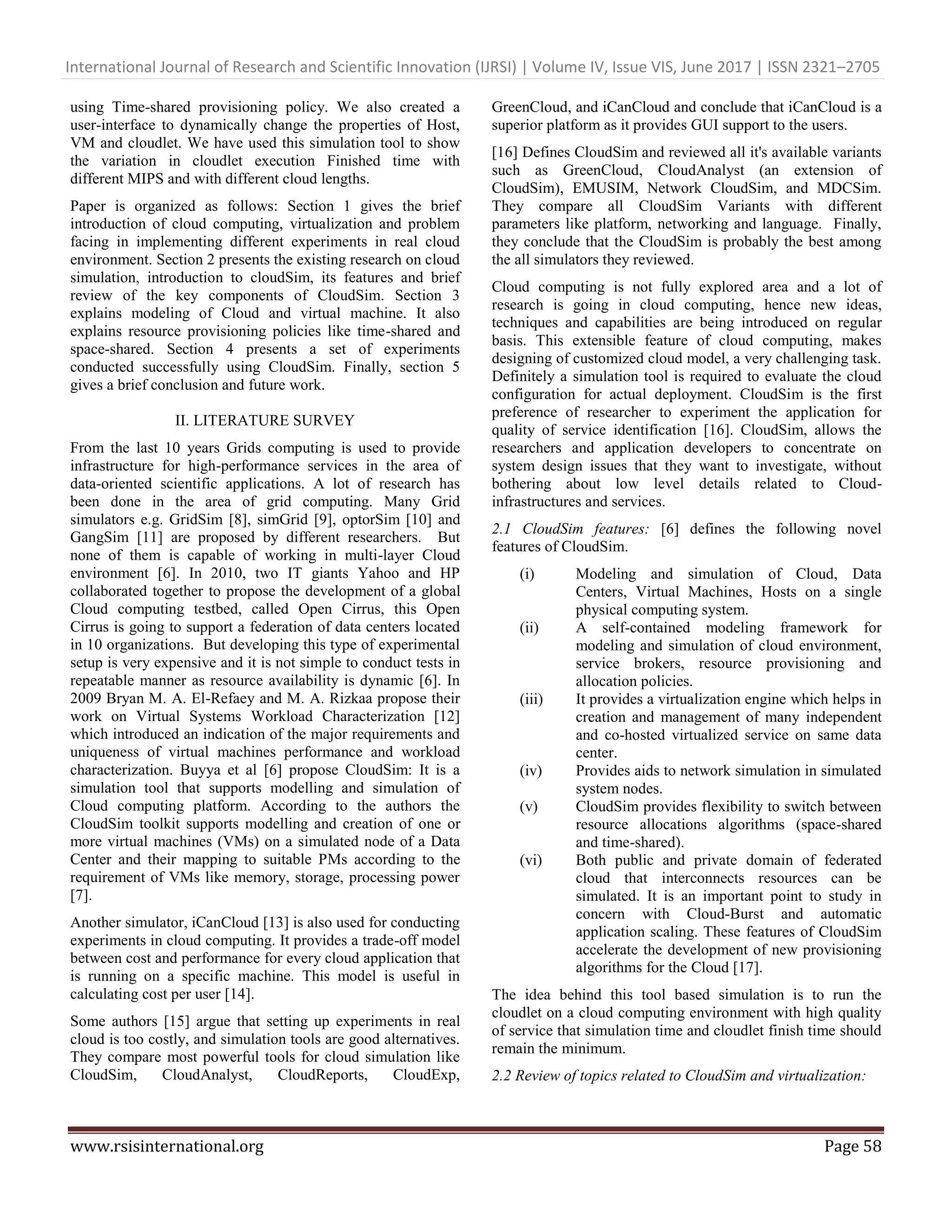 International Journal of Research and Scientific Innovation (IJRSI) | Volume IV, Issue VIS, June 2017 | ISSN 2321–2705
www.rsisinternational.org Page 58
using Time-shared provisioning policy. We also created a
user-interface to dynamically change the properties of Host,
VM and cloudlet. We have used this simulation tool to show
the variation in cloudlet execution Finished time with
different MIPS and with different cloud lengths.
Paper is organized as follows: Section 1 gives the brief
introduction of cloud computing, virtualization and problem
facing in implementing different experiments in real cloud
environment. Section 2 presents the existing research on cloud
simulation, introduction to cloudSim, its features and brief
review of the key components of CloudSim. Section 3
explains modeling of Cloud and virtual machine. It also
explains resource provisioning policies like time-shared and
space-shared. Section 4 presents a set of experiments
conducted successfully using CloudSim. Finally, section 5
gives a brief conclusion and future work.
II. LITERATURE SURVEY
From the last 10 years Grids computing is used to provide
infrastructure for high-performance services in the area of
data-oriented scientific applications. A lot of research has
been done in the area of grid computing. Many Grid
simulators e.g. GridSim [8], simGrid [9], optorSim [10] and
GangSim [11] are proposed by different researchers. But
none of them is capable of working in multi-layer Cloud
environment [6]. In 2010, two IT giants Yahoo and HP
collaborated together to propose the development of a global
Cloud computing testbed, called Open Cirrus, this Open
Cirrus is going to support a federation of data centers located
in 10 organizations. But developing this type of experimental
setup is very expensive and it is not simple to conduct tests in
repeatable manner as resource availability is dynamic [6]. In
2009 Bryan M. A. El-Refaey and M. A. Rizkaa propose their
work on Virtual Systems Workload Characterization [12]
which introduced an indication of the major requirements and
uniqueness of virtual machines performance and workload
characterization. Buyya et al [6] propose CloudSim: It is a
simulation tool that supports modelling and simulation of
Cloud computing platform. According to the authors the
CloudSim toolkit supports modelling and creation of one or
more virtual machines (VMs) on a simulated node of a Data
Center and their mapping to suitable PMs according to the
requirement of VMs like memory, storage, processing power
[7].
Another simulator, iCanCloud [13] is also used for conducting
experiments in cloud computing. It provides a trade-off model
between cost and performance for every cloud application that
is running on a specific machine. This model is useful in
calculating cost per user [14].
Some authors [15] argue that setting up experiments in real
cloud is too costly, and simulation tools are good alternatives.
They compare most powerful tools for cloud simulation like
CloudSim, CloudAnalyst, CloudReports, CloudExp,
GreenCloud, and iCanCloud and conclude that iCanCloud is a
superior platform as it provides GUI support to the users.
[16] Defines CloudSim and reviewed all it's available variants
such as GreenCloud, CloudAnalyst (an extension of
CloudSim), EMUSIM, Network CloudSim, and MDCSim.
They compare all CloudSim Variants with different
parameters like platform, networking and language. Finally,
they conclude that the CloudSim is probably the best among
the all simulators they reviewed.
Cloud computing is not fully explored area and a lot of
research is going in cloud computing, hence new ideas,
techniques and capabilities are being introduced on regular
basis. This extensible feature of cloud computing, makes
designing of customized cloud model, a very challenging task.
Definitely a simulation tool is required to evaluate the cloud
configuration for actual deployment. CloudSim is the first
preference of researcher to experiment the application for
quality of service identification [16]. CloudSim, allows the
researchers and application developers to concentrate on
system design issues that they want to investigate, without
bothering about low level details related to Cloud-
infrastructures and services.
2.1 CloudSim features: [6] defines the following novel
features of CloudSim.
(i) Modeling and simulation of Cloud, Data
Centers, Virtual Machines, Hosts on a single
physical computing system.
(ii) A self-contained modeling framework for
modeling and simulation of cloud environment,
service brokers, resource provisioning and
allocation policies.
(iii) It provides a virtualization engine which helps in
creation and management of many independent
and co-hosted virtualized service on same data
center.
(iv) Provides aids to network simulation in simulated
system nodes.
(v) CloudSim provides flexibility to switch between
resource allocations algorithms (space-shared
and time-shared).
(vi) Both public and private domain of federated
cloud that interconnects resources can be
simulated. It is an important point to study in
concern with Cloud-Burst and automatic
application scaling. These features of CloudSim
accelerate the development of new provisioning
algorithms for the Cloud [17].
The idea behind this tool based simulation is to run the
cloudlet on a cloud computing environment with high quality
of service that simulation time and cloudlet finish time should
remain the minimum.
2.2 Review of topics related to CloudSim and virtualization:
 