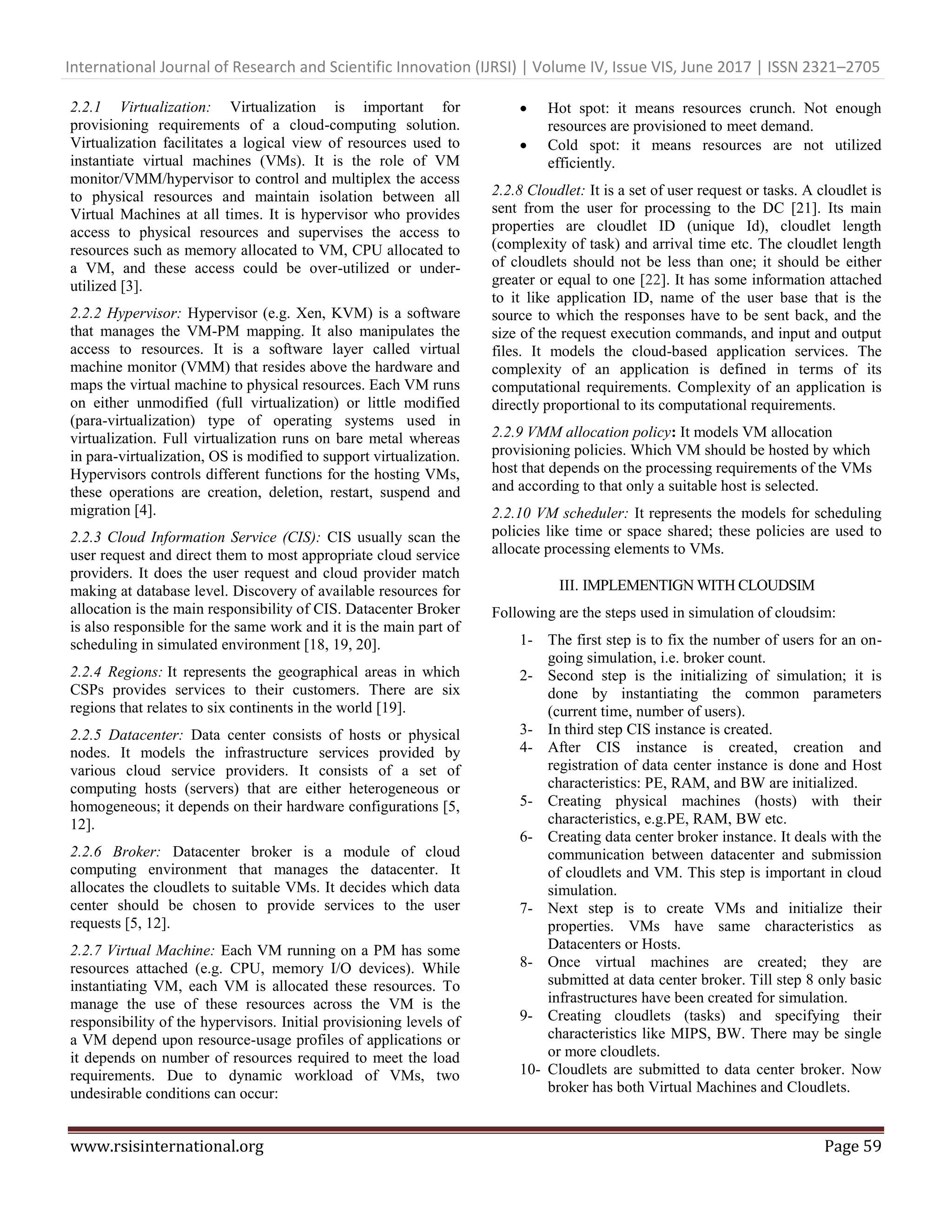 International Journal of Research and Scientific Innovation (IJRSI) | Volume IV, Issue VIS, June 2017 | ISSN 2321–2705
www.rsisinternational.org Page 59
2.2.1 Virtualization: Virtualization is important for
provisioning requirements of a cloud-computing solution.
Virtualization facilitates a logical view of resources used to
instantiate virtual machines (VMs). It is the role of VM
monitor/VMM/hypervisor to control and multiplex the access
to physical resources and maintain isolation between all
Virtual Machines at all times. It is hypervisor who provides
access to physical resources and supervises the access to
resources such as memory allocated to VM, CPU allocated to
a VM, and these access could be over-utilized or under-
utilized [3].
2.2.2 Hypervisor: Hypervisor (e.g. Xen, KVM) is a software
that manages the VM-PM mapping. It also manipulates the
access to resources. It is a software layer called virtual
machine monitor (VMM) that resides above the hardware and
maps the virtual machine to physical resources. Each VM runs
on either unmodified (full virtualization) or little modified
(para-virtualization) type of operating systems used in
virtualization. Full virtualization runs on bare metal whereas
in para-virtualization, OS is modified to support virtualization.
Hypervisors controls different functions for the hosting VMs,
these operations are creation, deletion, restart, suspend and
migration [4].
2.2.3 Cloud Information Service (CIS): CIS usually scan the
user request and direct them to most appropriate cloud service
providers. It does the user request and cloud provider match
making at database level. Discovery of available resources for
allocation is the main responsibility of CIS. Datacenter Broker
is also responsible for the same work and it is the main part of
scheduling in simulated environment [18, 19, 20].
2.2.4 Regions: It represents the geographical areas in which
CSPs provides services to their customers. There are six
regions that relates to six continents in the world [19].
2.2.5 Datacenter: Data center consists of hosts or physical
nodes. It models the infrastructure services provided by
various cloud service providers. It consists of a set of
computing hosts (servers) that are either heterogeneous or
homogeneous; it depends on their hardware configurations [5,
12].
2.2.6 Broker: Datacenter broker is a module of cloud
computing environment that manages the datacenter. It
allocates the cloudlets to suitable VMs. It decides which data
center should be chosen to provide services to the user
requests [5, 12].
2.2.7 Virtual Machine: Each VM running on a PM has some
resources attached (e.g. CPU, memory I/O devices). While
instantiating VM, each VM is allocated these resources. To
manage the use of these resources across the VM is the
responsibility of the hypervisors. Initial provisioning levels of
a VM depend upon resource-usage profiles of applications or
it depends on number of resources required to meet the load
requirements. Due to dynamic workload of VMs, two
undesirable conditions can occur:
 Hot spot: it means resources crunch. Not enough
resources are provisioned to meet demand.
 Cold spot: it means resources are not utilized
efficiently.
2.2.8 Cloudlet: It is a set of user request or tasks. A cloudlet is
sent from the user for processing to the DC [21]. Its main
properties are cloudlet ID (unique Id), cloudlet length
(complexity of task) and arrival time etc. The cloudlet length
of cloudlets should not be less than one; it should be either
greater or equal to one [22]. It has some information attached
to it like application ID, name of the user base that is the
source to which the responses have to be sent back, and the
size of the request execution commands, and input and output
files. It models the cloud-based application services. The
complexity of an application is defined in terms of its
computational requirements. Complexity of an application is
directly proportional to its computational requirements.
2.2.9 VMM allocation policy: It models VM allocation
provisioning policies. Which VM should be hosted by which
host that depends on the processing requirements of the VMs
and according to that only a suitable host is selected.
2.2.10 VM scheduler: It represents the models for scheduling
policies like time or space shared; these policies are used to
allocate processing elements to VMs.
III. IMPLEMENTIGN WITH CLOUDSIM
Following are the steps used in simulation of cloudsim:
1- The first step is to fix the number of users for an on-
going simulation, i.e. broker count.
2- Second step is the initializing of simulation; it is
done by instantiating the common parameters
(current time, number of users).
3- In third step CIS instance is created.
4- After CIS instance is created, creation and
registration of data center instance is done and Host
characteristics: PE, RAM, and BW are initialized.
5- Creating physical machines (hosts) with their
characteristics, e.g.PE, RAM, BW etc.
6- Creating data center broker instance. It deals with the
communication between datacenter and submission
of cloudlets and VM. This step is important in cloud
simulation.
7- Next step is to create VMs and initialize their
properties. VMs have same characteristics as
Datacenters or Hosts.
8- Once virtual machines are created; they are
submitted at data center broker. Till step 8 only basic
infrastructures have been created for simulation.
9- Creating cloudlets (tasks) and specifying their
characteristics like MIPS, BW. There may be single
or more cloudlets.
10- Cloudlets are submitted to data center broker. Now
broker has both Virtual Machines and Cloudlets.
 