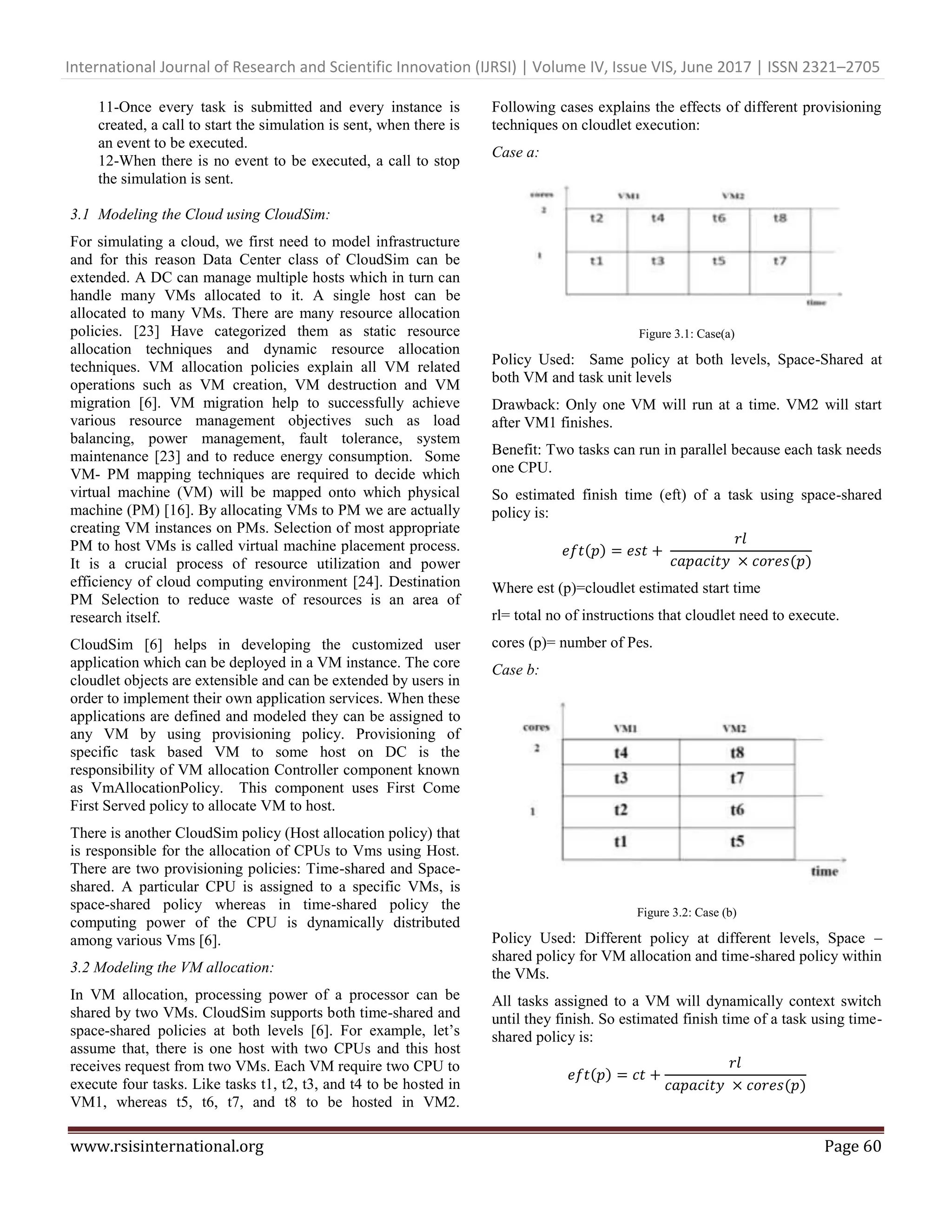International Journal of Research and Scientific Innovation (IJRSI) | Volume IV, Issue VIS, June 2017 | ISSN 2321–2705
www.rsisinternational.org Page 60
11-Once every task is submitted and every instance is
created, a call to start the simulation is sent, when there is
an event to be executed.
12-When there is no event to be executed, a call to stop
the simulation is sent.
3.1 Modeling the Cloud using CloudSim:
For simulating a cloud, we first need to model infrastructure
and for this reason Data Center class of CloudSim can be
extended. A DC can manage multiple hosts which in turn can
handle many VMs allocated to it. A single host can be
allocated to many VMs. There are many resource allocation
policies. [23] Have categorized them as static resource
allocation techniques and dynamic resource allocation
techniques. VM allocation policies explain all VM related
operations such as VM creation, VM destruction and VM
migration [6]. VM migration help to successfully achieve
various resource management objectives such as load
balancing, power management, fault tolerance, system
maintenance [23] and to reduce energy consumption. Some
VM- PM mapping techniques are required to decide which
virtual machine (VM) will be mapped onto which physical
machine (PM) [16]. By allocating VMs to PM we are actually
creating VM instances on PMs. Selection of most appropriate
PM to host VMs is called virtual machine placement process.
It is a crucial process of resource utilization and power
efficiency of cloud computing environment [24]. Destination
PM Selection to reduce waste of resources is an area of
research itself.
CloudSim [6] helps in developing the customized user
application which can be deployed in a VM instance. The core
cloudlet objects are extensible and can be extended by users in
order to implement their own application services. When these
applications are defined and modeled they can be assigned to
any VM by using provisioning policy. Provisioning of
specific task based VM to some host on DC is the
responsibility of VM allocation Controller component known
as VmAllocationPolicy. This component uses First Come
First Served policy to allocate VM to host.
There is another CloudSim policy (Host allocation policy) that
is responsible for the allocation of CPUs to Vms using Host.
There are two provisioning policies: Time-shared and Space-
shared. A particular CPU is assigned to a specific VMs, is
space-shared policy whereas in time-shared policy the
computing power of the CPU is dynamically distributed
among various Vms [6].
3.2 Modeling the VM allocation:
In VM allocation, processing power of a processor can be
shared by two VMs. CloudSim supports both time-shared and
space-shared policies at both levels [6]. For example, let’s
assume that, there is one host with two CPUs and this host
receives request from two VMs. Each VM require two CPU to
execute four tasks. Like tasks t1, t2, t3, and t4 to be hosted in
VM1, whereas t5, t6, t7, and t8 to be hosted in VM2.
Following cases explains the effects of different provisioning
techniques on cloudlet execution:
Case a:
Figure 3.1: Case(a)
Policy Used: Same policy at both levels, Space-Shared at
both VM and task unit levels
Drawback: Only one VM will run at a time. VM2 will start
after VM1 finishes.
Benefit: Two tasks can run in parallel because each task needs
one CPU.
So estimated finish time (eft) of a task using space-shared
policy is:
𝑒𝑓𝑡(𝑝) = 𝑒𝑠𝑡 +
𝑟𝑙
𝑐𝑎𝑝𝑎𝑐𝑖𝑡𝑦 × 𝑐𝑜𝑟𝑒𝑠(𝑝)
Where est (p)=cloudlet estimated start time
rl= total no of instructions that cloudlet need to execute.
cores (p)= number of Pes.
Case b:
Figure 3.2: Case (b)
Policy Used: Different policy at different levels, Space –
shared policy for VM allocation and time-shared policy within
the VMs.
All tasks assigned to a VM will dynamically context switch
until they finish. So estimated finish time of a task using time-
shared policy is:
𝑒𝑓𝑡(𝑝) = 𝑐𝑡 +
𝑟𝑙
𝑐𝑎𝑝𝑎𝑐𝑖𝑡𝑦 × 𝑐𝑜𝑟𝑒𝑠(𝑝)
 