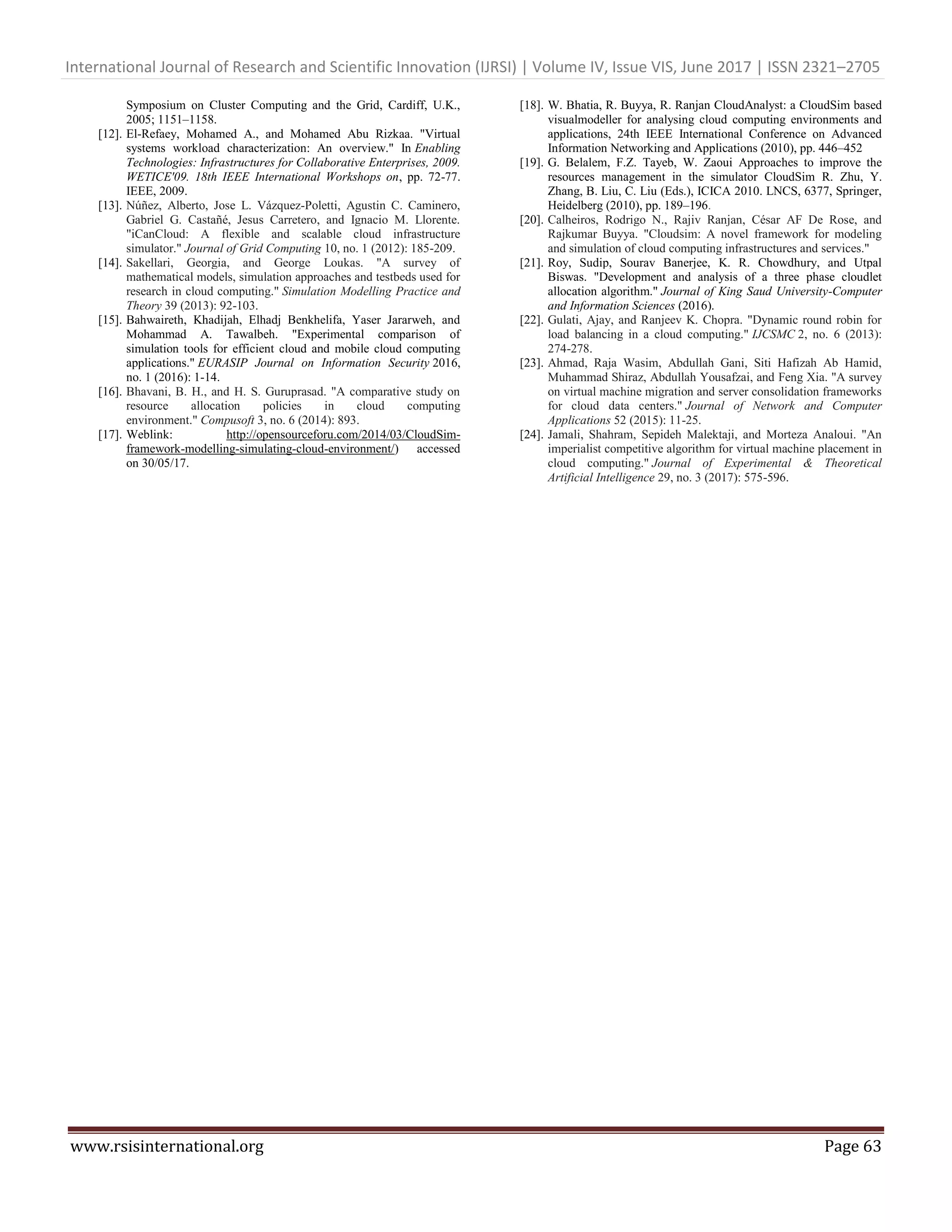 International Journal of Research and Scientific Innovation (IJRSI) | Volume IV, Issue VIS, June 2017 | ISSN 2321–2705
www.rsisinternational.org Page 63
Symposium on Cluster Computing and the Grid, Cardiff, U.K.,
2005; 1151–1158.
[12]. El-Refaey, Mohamed A., and Mohamed Abu Rizkaa. "Virtual
systems workload characterization: An overview." In Enabling
Technologies: Infrastructures for Collaborative Enterprises, 2009.
WETICE'09. 18th IEEE International Workshops on, pp. 72-77.
IEEE, 2009.
[13]. Núñez, Alberto, Jose L. Vázquez-Poletti, Agustin C. Caminero,
Gabriel G. Castañé, Jesus Carretero, and Ignacio M. Llorente.
"iCanCloud: A flexible and scalable cloud infrastructure
simulator." Journal of Grid Computing 10, no. 1 (2012): 185-209.
[14]. Sakellari, Georgia, and George Loukas. "A survey of
mathematical models, simulation approaches and testbeds used for
research in cloud computing." Simulation Modelling Practice and
Theory 39 (2013): 92-103.
[15]. Bahwaireth, Khadijah, Elhadj Benkhelifa, Yaser Jararweh, and
Mohammad A. Tawalbeh. "Experimental comparison of
simulation tools for efficient cloud and mobile cloud computing
applications." EURASIP Journal on Information Security 2016,
no. 1 (2016): 1-14.
[16]. Bhavani, B. H., and H. S. Guruprasad. "A comparative study on
resource allocation policies in cloud computing
environment." Compusoft 3, no. 6 (2014): 893.
[17]. Weblink: http://opensourceforu.com/2014/03/CloudSim-
framework-modelling-simulating-cloud-environment/) accessed
on 30/05/17.
[18]. W. Bhatia, R. Buyya, R. Ranjan CloudAnalyst: a CloudSim based
visualmodeller for analysing cloud computing environments and
applications, 24th IEEE International Conference on Advanced
Information Networking and Applications (2010), pp. 446–452
[19]. G. Belalem, F.Z. Tayeb, W. Zaoui Approaches to improve the
resources management in the simulator CloudSim R. Zhu, Y.
Zhang, B. Liu, C. Liu (Eds.), ICICA 2010. LNCS, 6377, Springer,
Heidelberg (2010), pp. 189–196.
[20]. Calheiros, Rodrigo N., Rajiv Ranjan, César AF De Rose, and
Rajkumar Buyya. "Cloudsim: A novel framework for modeling
and simulation of cloud computing infrastructures and services."
[21]. Roy, Sudip, Sourav Banerjee, K. R. Chowdhury, and Utpal
Biswas. "Development and analysis of a three phase cloudlet
allocation algorithm." Journal of King Saud University-Computer
and Information Sciences (2016).
[22]. Gulati, Ajay, and Ranjeev K. Chopra. "Dynamic round robin for
load balancing in a cloud computing." IJCSMC 2, no. 6 (2013):
274-278.
[23]. Ahmad, Raja Wasim, Abdullah Gani, Siti Hafizah Ab Hamid,
Muhammad Shiraz, Abdullah Yousafzai, and Feng Xia. "A survey
on virtual machine migration and server consolidation frameworks
for cloud data centers." Journal of Network and Computer
Applications 52 (2015): 11-25.
[24]. Jamali, Shahram, Sepideh Malektaji, and Morteza Analoui. "An
imperialist competitive algorithm for virtual machine placement in
cloud computing." Journal of Experimental & Theoretical
Artificial Intelligence 29, no. 3 (2017): 575-596.
 
