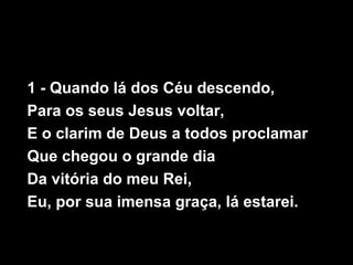 1 - Quando lá dos Céu descendo,
Para os seus Jesus voltar,
E o clarim de Deus a todos proclamar
Que chegou o grande dia
Da vitória do meu Rei,
Eu, por sua imensa graça, lá estarei.
 