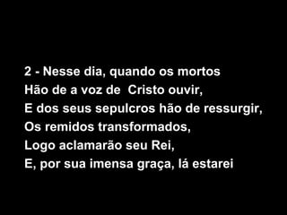 2 - Nesse dia, quando os mortos
Hão de a voz de Cristo ouvir,
E dos seus sepulcros hão de ressurgir,
Os remidos transformados,
Logo aclamarão seu Rei,
E, por sua imensa graça, lá estarei
 