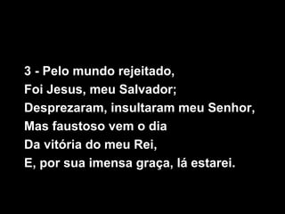 3 - Pelo mundo rejeitado,
Foi Jesus, meu Salvador;
Desprezaram, insultaram meu Senhor,
Mas faustoso vem o dia
Da vitória do meu Rei,
E, por sua imensa graça, lá estarei.
 