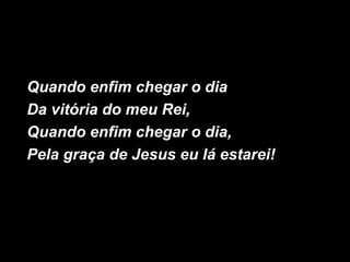 Quando enfim chegar o dia
Da vitória do meu Rei,
Quando enfim chegar o dia,
Pela graça de Jesus eu lá estarei!
 