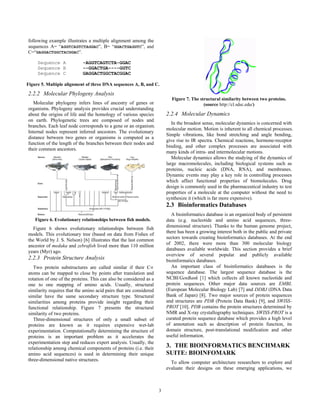 following example illustrates a multiple alignment among the
sequences A= “AGGTCAGTCTAGGAC”, B= “GGACTGAGGTC”, and
C=“GAGGACTGGCTACGGAC”.

     Sequence A             -AGGTCAGTCTA-GGAC
     Sequence B             --GGACTGA----GGTC
     Sequence C             GAGGACTGGCTACGGAC

Figure 5. Multiple alignment of three DNA sequences A, B, and C.

2.2.2 Molecular Phylogeny Analysis
                                                                          Figure 7. The structural similarity between two proteins.
   Molecular phylogeny infers lines of ancestry of genes or                               (source http://cl.sdsc.edu/)
organisms. Phylogeny analysis provides crucial understanding
about the origins of life and the homology of various species           2.2.4 Molecular Dynamics
on earth. Phylogenetic trees are composed of nodes and
                                                                           In the broadest sense, molecular dynamics is concerned with
branches. Each leaf node corresponds to a gene or an organism.
                                                                        molecular motion. Motion is inherent to all chemical processes.
Internal nodes represent inferred ancestors. The evolutionary
                                                                        Simple vibrations, like bond stretching and angle bending,
distance between two genes or organisms is computed as a
                                                                        give rise to IR spectra. Chemical reactions, hormone-receptor
function of the length of the branches between their nodes and
                                                                        binding, and other complex processes are associated with
their common ancestors.
                                                                        many kinds of intra- and intermolecular motions.
                                                                           Molecular dynamics allows the studying of the dynamics of
                                                                        large macromolecules, including biological systems such as
                                                                        proteins, nucleic acids (DNA, RNA), and membranes.
                                                                        Dynamic events may play a key role in controlling processes
                                                                        which affect functional properties of biomolecules. Drug
                                                                        design is commonly used in the pharmaceutical industry to test
                                                                        properties of a molecule at the computer without the need to
                                                                        synthesize it (which is far more expensive).
                                                                        2.3 Bioinformatics Databases
                                                                          A bioinformatics database is an organized body of persistent
    Figure 6. Evolutionary relationships between fish models.           data (e.g. nucleotide and amino acid sequences, three-
  Figure 6 shows evolutionary relationships between fish                dimensional structure). Thanks to the human genome project,
models. This evolutionary tree (based on data from Fishes of            there has been a growing interest both in the public and private
the World by J. S. Nelson) [6] illustrates that the last common         sectors towards creating bioinformatics databases. At the end
ancestor of medaka and zebrafish lived more than 110 million            of 2002, there were more than 300 molecular biology
years (Myr) ago.                                                        databases available worldwide. This section provides a brief
                                                                        overview of several popular and publicly available
2.2.3 Protein Structure Analysis                                        bioinformatics databases.
   Two protein substructures are called similar if their C∝               An important class of bioinformatics databases is the
atoms can be mapped to close by points after translation and            sequence database. The largest sequence database is the
rotation of one of the proteins. This can also be considered as a       NCBI/GenBank [1] which collects all known nucleotide and
one to one mapping of amino acids. Usually, structural                  protein sequences. Other major data sources are EMBL
similarity requires that the amino acid pairs that are considered       (European Molecular Biology Lab) [7] and DDBJ (DNA Data
similar have the same secondary structure type. Structural              Bank of Japan) [8]. Two major sources of protein sequences
similarities among proteins provide insight regarding their             and structures are PDB (Protein Data Bank) [9], and SWISS-
functional relationship. Figure 7 presents the structural               PROT [10]. PDB contains the protein structures determined by
similarity of two proteins.                                             NMR and X-ray crystallography techniques. SWISS-PROT is a
   Three-dimensional structures of only a small subset of               curated protein sequence database which provides a high level
proteins are known as it requires expensive wet-lab                     of annotation such as description of protein function, its
experimentation. Computationally determining the structure of           domain structure, post-translational modification and other
proteins is an important problem as it accelerates the                  useful information.
experimentation step and reduces expert analysis. Usually, the
relationship among chemical components of proteins (i.e. their          3. THE BIOINFORMATICS BENCHMARK
amino acid sequences) is used in determining their unique               SUITE: BIOINFOMARK
three-dimensional native structures.
                                                                          To allow computer architecture researchers to explore and
                                                                        evaluate their designs on these emerging applications, we



                                                                    3
 