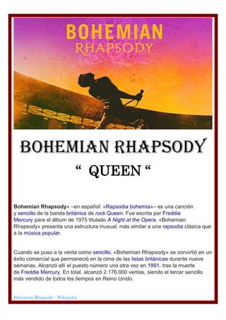 BOHEMIAN RHAPSODY
“ QUEEN “
Bohemian Rhapsody» –en español: «Rapsodia bohemia»– es una canción
y sencillo de la banda británica de rock Queen. Fue escrita por Freddie
Mercury para el álbum de 1975 titulado A Night at the Opera. «Bohemian
Rhapsody» presenta una estructura inusual, más similar a una rapsodia clásica que
a la música popular.
Cuando se puso a la venta como sencillo, «Bohemian Rhapsody» se convirtió en un
éxito comercial que permaneció en la cima de las listas británicas durante nueve
semanas. Alcanzó allí el puesto número uno otra vez en 1991, tras la muerte
de Freddie Mercury. En total, alcanzó 2.176.000 ventas, siendo el tercer sencillo
más vendido de todos los tiempos en Reino Unido.
Bohemian Rhapsody - Wikipedia
 