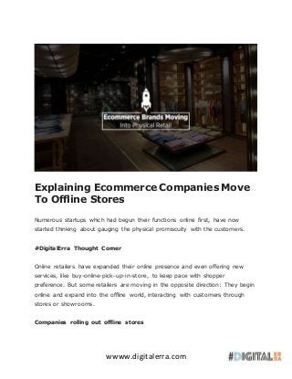 wwww.digitalerra.com
Explaining Ecommerce Companies Move
To Offline Stores
Numerous startups which had begun their functions online first, have now
started thinking about gauging the physical promiscuity with the customers.
#DigitalErra Thought Corner
Online retailers have expanded their online presence and even offering new
services, like buy-online-pick-up-in-store, to keep pace with shopper
preference. But some retailers are moving in the opposite direction: They begin
online and expand into the offline world, interacting with customers through
stores or showrooms.
Companies rolling out offline stores
 