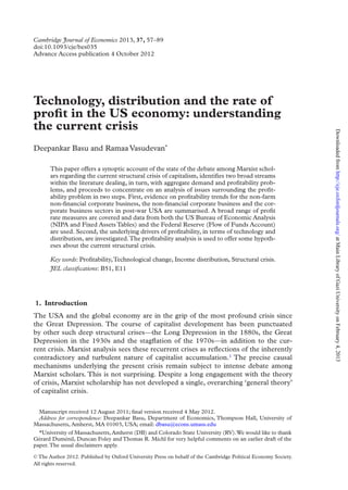 Cambridge Journal of Economics 2013, 37, 57–89
doi:10.1093/cje/bes035
Advance Access publication 4 October 2012
© The Author 2012. Published by Oxford University Press on behalf of the Cambridge Political Economy Society.
All rights reserved.
Technology, distribution and the rate of
profit in the US economy: understanding
the current crisis
Deepankar Basu and Ramaa Vasudevan*
This paper offers a synoptic account of the state of the debate among Marxist schol-
ars regarding the current structural crisis of capitalism, identifies two broad streams
within the literature dealing, in turn, with aggregate demand and profitability prob-
lems, and proceeds to concentrate on an analysis of issues surrounding the profit-
ability problem in two steps. First, evidence on profitability trends for the non-farm
non-financial corporate business, the non-financial corporate business and the cor-
porate business sectors in post-war USA are summarised. A broad range of profit
rate measures are covered and data from both the US Bureau of Economic Analysis
(NIPA and Fixed Assets Tables) and the Federal Reserve (Flow of Funds Account)
are used. Second, the underlying drivers of profitability, in terms of technology and
distribution, are investigated.The profitability analysis is used to offer some hypoth-
eses about the current structural crisis.
Key words: Profitability,Technological change, Income distribution, Structural crisis.
JEL classifications: B51, E11
1.  Introduction
The USA and the global economy are in the grip of the most profound crisis since
the Great Depression. The course of capitalist development has been punctuated
by other such deep structural crises—the Long Depression in the 1880s, the Great
Depression in the 1930s and the stagflation of the 1970s—in addition to the cur-
rent crisis. Marxist analysis sees these recurrent crises as reflections of the inherently
contradictory and turbulent nature of capitalist accumulation.1
The precise causal
mechanisms underlying the present crisis remain subject to intense debate among
Marxist scholars. This is not surprising. Despite a long engagement with the theory
of crisis, Marxist scholarship has not developed a single, overarching ‘general theory’
of capitalist crisis.
Manuscript received 12 August 2011; final version received 4 May 2012.
Address for correspondence: Deepankar Basu, Department of Economics, Thompson Hall, University of
Massachusetts, Amherst, MA 01003, USA; email: dbasu@econs.umass.edu
*University of Massachusetts, Amherst (DB) and Colorado State University (RV).We would like to thank
Gérard Duménil, Duncan Foley and Thomas R. Michl for very helpful comments on an earlier draft of the
paper.The usual disclaimers apply.
at
Main
Library
of
Gazi
University
on
February
4,
2013
http://cje.oxfordjournals.org/
Downloaded
from
 