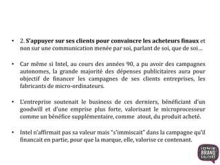 • 2. S’appuyer sur ses clients pour convaincre les acheteurs finaux et 
non sur une communication menée par soi, parlant de soi, que de soi… 
• Car même si Intel, au cours des années 90, a pu avoir des campagnes 
autonomes, la grande majorité des dépenses publicitaires aura pour 
objectif de financer les campagnes de ses clients entreprises, les 
fabricants de micro-ordinateurs. 
• L’entreprise soutenait le business de ces derniers, bénéficiant d’un 
goodwill et d’une emprise plus forte, valorisant le microprocesseur 
comme un bénéfice supplémentaire, comme atout, du produit acheté. 
• Intel n’affirmait pas sa valeur mais “s’immiscait” dans la campagne qu’il 
financait en partie, pour que la marque, elle, valorise ce contenant. 
 