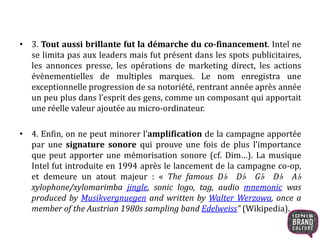 • 3. Tout aussi brillante fut la démarche du co-financement. Intel ne 
se limita pas aux leaders mais fut présent dans les spots publicitaires, 
les annonces presse, les opérations de marketing direct, les actions 
évènementielles de multiples marques. Le nom enregistra une 
exceptionnelle progression de sa notoriété, rentrant année après année 
un peu plus dans l’esprit des gens, comme un composant qui apportait 
une réelle valeur ajoutée au micro-ordinateur. 
• 4. Enfin, on ne peut minorer l’amplification de la campagne apportée 
par une signature sonore qui prouve une fois de plus l’importance 
que peut apporter une mémorisation sonore (cf. Dim…). La musique 
Intel fut introduite en 1994 après le lancement de la campagne co-op, 
et demeure un atout majeur : « The famous D♭ D♭ G♭ D♭ A♭ 
xylophone/xylomarimba jingle, sonic logo, tag, audio mnemonic was 
produced by Musikvergnuegen and written by Walter Werzowa, once a 
member of the Austrian 1980s sampling band Edelweiss” (Wikipedia). 
 