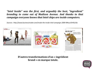 "Intel Inside" was the first, and arguably the best, "ingredient" 
branding to come out of Madison Avenue. And thanks to that 
campaign everyone knows that Intel chips are inside computers. 
Sources : http://www.businessinsider.com/inside-the-inside-intel-campaign-2009-9#ixzz35HlSc56c 
D’autres transformations d’un « ingrédient 
brand » en marque totale. 
 