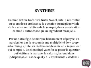 SYNTHESE 
Comme Teflon, Gore-Tex, Nutra Sweet, Intel a rencontré 
au cours de sa croissance la question stratégique vitale 
de la « mise sur orbite » de la marque, de sa valorisation 
comme « autre chose qu’un ingrédient masqué ». 
Par une stratégie de marque brillamment déployée, en 
particulier par le recours à une multiplicité de « coop-advertising 
», Intel va réellement devenir un « ingrédient 
qui compte ». Le client final va enfin se poser la question 
qui légitime la marque, la valorise, la rend donc 
indispensable : est-ce qu’il y a « Intel inside » dedans ? 
 