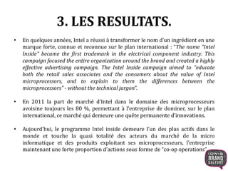 3. LES RESULTATS. 
• En quelques années, Intel a réussi à transformer le nom d’un ingrédient en une 
marque forte, connue et reconnue sur le plan international : “The name "Intel 
Inside" became the first trademark in the electrical component industry. This 
campaign focused the entire organization around the brand and created a highly 
effective advertising campaign. The Intel Inside campaign aimed to "educate 
both the retail sales associates and the consumers about the value of Intel 
microprocessors, and to explain to them the differences between the 
microprocessors" - without the technical jargon”. 
• En 2011 la part de marché d’Intel dans le domaine des microprocesseurs 
avoisine toujours les 80 %, permettant à l’entreprise de dominer, sur le plan 
international, ce marché qui demeure une quête permanente d’innovations. 
• Aujourd’hui, le programme Intel inside demeure l’un des plus actifs dans le 
monde et touche la quasi totalité des acteurs du marché de la micro 
informatique et des produits exploitant ses microprocesseurs, l’entreprise 
maintenant une forte proportion d’actions sous forme de “co-op operations”. 
 
