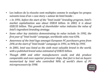 • Les indices de la réussite sont multiples comme le souligne les propos 
suivants issus d’un « case story » autour de Intel Inside : 
• « In 1991, before the start of the "Intel inside" branding program, Intel's 
market capitalization was about US$10 billion. In 2003, it is about 
US$155 billion. This growth of shareholder value indicates the value of 
Intel's ingredient branding strategy. 
• Some other key statistics demonstrating its value include: In 1992, the 
first year of "Intel Inside" campaign, worldwide sales rose 63%. 
• Awareness of the Intel logo amongst European PC purchasers grew from 
24% at the start of "Intel Inside" campaign in 1991, to 94% by 1995. 
• In 2001, Intel was listed as the sixth most valuable brand in the world, 
with a published brand value estimated of US$35 billion. 
• Though AMD and other manufacturers could, and did, produce 
comparable and even superior processor chips, that fact is lost on buyers 
mesmerized by Intel who controlled 90% of world's share of PC 
microprocessors by 1998. 
 