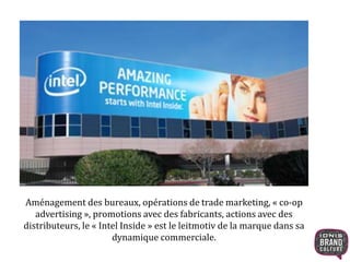 Aménagement des bureaux, opérations de trade marketing, « co-op 
advertising », promotions avec des fabricants, actions avec des 
distributeurs, le « Intel Inside » est le leitmotiv de la marque dans sa 
dynamique commerciale. 
 