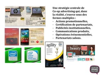 Une stratégie centrale de 
Co-op advertising qui, dans 
la réalité, s’exerce sous des 
formes multiples : 
- Actions promotionnelles, 
- Certification de partenariats, 
- Publicités institutionnelles, 
- Communications produits, 
- Opérations évènementielles, 
- Partenariats salons. 
 