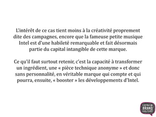 L’intérêt de ce cas tient moins à la créativité proprement 
dite des campagnes, encore que la fameuse petite musique 
Intel est d’une habileté remarquable et fait désormais 
partie du capital intangible de cette marque. 
Ce qu’il faut surtout retenir, c’est la capacité à transformer 
un ingrédient, une « pièce technique anonyme » et donc 
sans personnalité, en véritable marque qui compte et qui 
pourra, ensuite, « booster » les développements d’Intel. 
 