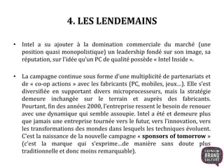 4. LES LENDEMAINS 
• Intel a su ajouter à la domination commerciale du marché (une 
position quasi monopolistique) un leadership fondé sur son image, sa 
réputation, sur l’idée qu’un PC de qualité possède « Intel Inside ». 
• La campagne continue sous forme d’une multiplicité de partenariats et 
de « co-op actions » avec les fabricants (PC, mobiles, jeux…). Elle s’est 
diversifiée en supportant divers microprocesseurs, mais la stratégie 
demeure inchangée sur le terrain et auprès des fabricants. 
Pourtant, fin des années 2000, l’entreprise ressent le besoin de renouer 
avec une dynamique qui semble assoupie. Intel a été et demeure plus 
que jamais une entreprise tournée vers le futur, vers l’innovation, vers 
les transformations des mondes dans lesquels les techniques évoluent. 
C’est la naissance de la nouvelle campagne « sponsors of tomorrow » 
(c’est la marque qui s’exprime…de manière sans doute plus 
traditionnelle et donc moins remarquable). 
 