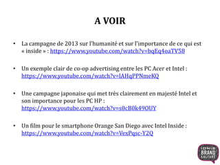 A VOIR 
• La campagne de 2013 sur l’humanité et sur l’importance de ce qui est 
« inside » : https://www.youtube.com/watch?v=bqEq4oaTV58 
• Un exemple clair de co-op advertising entre les PC Acer et Intel : 
https://www.youtube.com/watch?v=lAHqPPNmeKQ 
• Une campagne japonaise qui met très clairement en majesté Intel et 
son importance pour les PC HP : 
https://www.youtube.com/watch?v=s0cB0k49OUY 
• Un film pour le smartphone Orange San Diego avec Intel Inside : 
https://www.youtube.com/watch?v=VexPqsc-Y2Q 
 