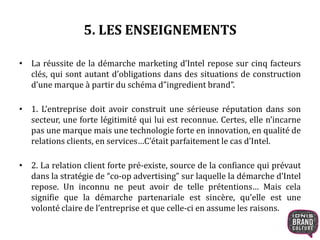 5. LES ENSEIGNEMENTS 
• La réussite de la démarche marketing d’Intel repose sur cinq facteurs 
clés, qui sont autant d’obligations dans des situations de construction 
d’une marque à partir du schéma d”ingredient brand”. 
• 1. L’entreprise doit avoir construit une sérieuse réputation dans son 
secteur, une forte légitimité qui lui est reconnue. Certes, elle n’incarne 
pas une marque mais une technologie forte en innovation, en qualité de 
relations clients, en services…C’était parfaitement le cas d’Intel. 
• 2. La relation client forte pré-existe, source de la confiance qui prévaut 
dans la stratégie de “co-op advertising” sur laquelle la démarche d’Intel 
repose. Un inconnu ne peut avoir de telle prétentions… Mais cela 
signifie que la démarche partenariale est sincère, qu’elle est une 
volonté claire de l’entreprise et que celle-ci en assume les raisons. 
 