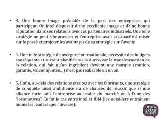 • 3. Une bonne image préalable de la part des entreprises qui 
participent. Or Intel disposait d’une excellente image et d’une bonne 
réputation dans ses relations avec ces partenaires industriels. Une telle 
stratégie ne peut s’improviser et l’entreprise avait la capacité à miser 
sur le passé et projeter les avantages de sa stratégie sur l’avenir. 
• 4. Une telle stratégie d’envergure internationale, nécessite des budgets 
conséquents et surtout planifiés sur la durée, car la transfrormation de 
la relation, qui fait qu’un ingrédient devient une marque (caution, 
garantie, valeur ajoutée…) n’est pas réalisable en un an. 
• 5. Enfin, au-delà des relations étroites avec les fabricants, une stratégie 
de conquête aussi ambitieuse n’a de chances de réussir que si une 
alliance forte unit l’entreprise au leader du marché ou à l’une des 
“locomotives”. Ce fut le cas entre Intel et IBM (les outsiders entraînent 
moins les leaders que l’inverse). 
 