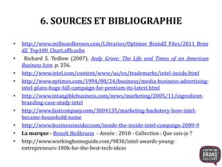 6. SOURCES ET BIBLIOGRAPHIE 
• http://www.millwardbrown.com/Libraries/Optimor_BrandZ_Files/2011_Bran 
dZ_Top100_Chart.sflb.ashx 
• Richard S. Tedlow (2007). Andy Grove: The Life and Times of an American 
Business Icon. p. 256. 
• http://www.intel.com/content/www/us/en/trademarks/intel-inside.html 
• http://www.nytimes.com/1994/08/24/business/media-business-advertising-intel- 
plans-huge-fall-campaign-for-pentium-its-latest.html 
• http://www.intangiblebusiness.com/news/marketing/2005/11/ingredient-branding- 
case-study-intel 
• http://www.fastcompany.com/3004135/marketing-backstory-how-intel-became- 
household-name 
• http://www.businessinsider.com/inside-the-inside-intel-campaign-2009-9 
• Lamarque - Benoît Heilbrunn - Année : 2010 - Collection : Que sais-je ? 
• http://www.workinghomeguide.com/9830/intel-awards-young-entrepreneurs- 
100k-for-the-best-tech-ideas 
 