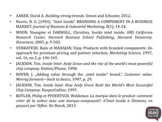 • AAKER, David A. Building strong brands. Simon and Schuster, 2012. 
• Norris, D. G. (1993). “Intel Inside” BRANDING A COMPONENT IN A BUSINESS 
MARKET. Journal of Business & Industrial Marketing, 8(1), 14-24. 
• MOON, Youngme et DARWALL, Christina. Inside intel inside. HBS California 
Research Center, Harvard Business School Publishing, Harvard University. 
Document, 2005, p. 9-502. 
• VENKATESH, Rajiv et MAHAJAN, Vijay. Products with branded components: An 
approach for premium pricing and partner selection. Marketing Science, 1997, 
vol. 16, no 2, p. 146-165. 
• JACKSON, Tim. Inside Intel: Andy Grove and the rise of the world's most powerful 
chip company. Dutton/Plume, 1998. 
• DOVER, J. „Adding value through the „intel inside” brand.“. Customer value: 
Moving forward—back to basics, 1997, p. 29. 
• JACKSON, Tim. Inside Intel: How Andy Grove Built the World's Most Successful 
Chip Company. HarperCollins, 1997. 
• KOTLER, Philip et PFOERTSCH, Waldemar. La marque dans le produit: comment 
créer de la valeur avec une marque-composant?: d'Intel Inside à Shimano, en 
passant par Teflon. De Boeck, 2013. 
 